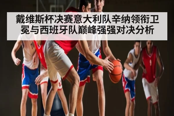 戴维斯杯决赛意大利队辛纳领衔卫冕与西班牙队巅峰强强对决分析