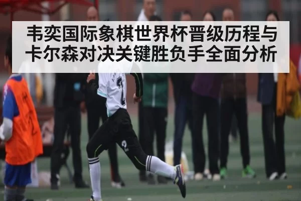 韦奕国际象棋世界杯晋级历程与卡尔森对决关键胜负手全面分析